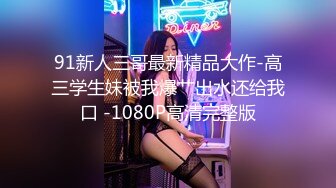 91新人三哥最新精品大作-高三学生妹被我爆艹出水还给我口 -1080P高清完整版