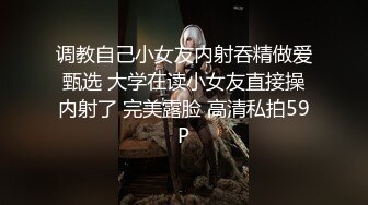 调教自己小女友内射吞精做爱甄选 大学在读小女友直接操内射了 完美露脸 高清私拍59P