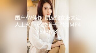 国产AV佳作-朋友的女友太让人上火 下药放倒干了她[MP4/643MB]