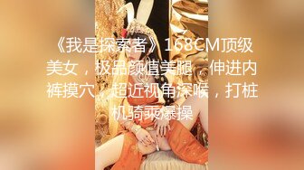 《我是探索者》168CM顶级美女，极品颜值美腿，伸进内裤摸穴，超近视角深喉，打桩机骑乘爆操