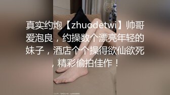 真实约炮【zhuodetwi】帅哥爱泡良，约操数个漂亮年轻的妹子，酒店个个操得欲仙欲死，精彩偷拍佳作！