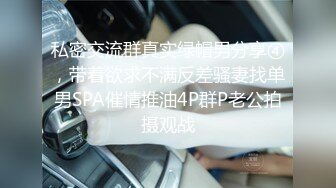 私密交流群真实绿帽男分享④，带着欲求不满反差骚妻找单男SPA催情推油4P群P老公拍摄观战