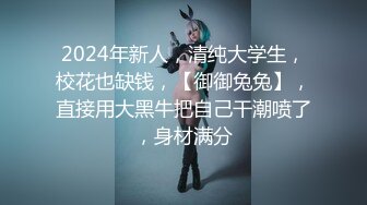 2024年新人，清纯大学生，校花也缺钱，【御御兔兔】，直接用大黑牛把自己干潮喷了，身材满分