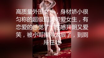 高质量外围女神，身材娇小很匀称的超级甜美可爱女生，有恋爱的感觉了，性感开朗又爱笑，被小哥操得太狠了，到厕所狂吐