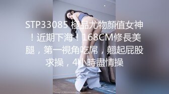 STP33085 極品尤物顏值女神！近期下海！168CM修長美腿，第一視角吃屌，翹起屁股求操，4小時盡情操