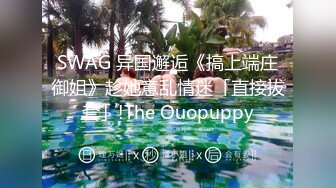 SWAG 异国邂逅《搞上端庄御姐》趁她意乱情迷「直接拔套」!The Ouopuppy