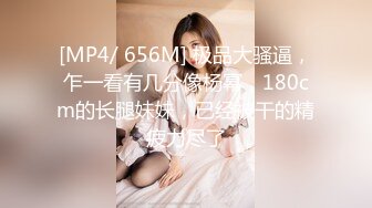 [MP4/ 656M] 极品大骚逼，乍一看有几分像杨幂，180cm的长腿妹妹，已经被干的精疲力尽了