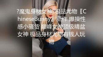 ?魔鬼身材女神?极品尤物〖ChineseBunny〗新作 爆操性感小骚货 巅峰女神顶级精盆女神 极品身材尤物有钱人玩物