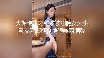 大像传媒之雞雞被淫蕩女大生乳交陰部極度擴張無限噴發