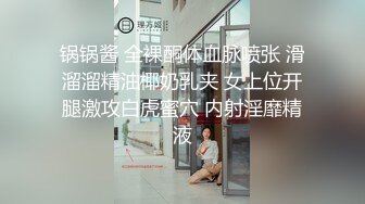 锅锅酱 全裸酮体血脉喷张 滑溜溜精油椰奶乳夹 女上位开腿激攻白虎蜜穴 内射淫靡精液