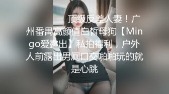 ⚫️⚫️⚫️顶级反差人妻！广州番禺高颜值白皙母狗【Mingo爱露出】私拍福利，户外人前露出男厕口交啪啪玩的就是心跳