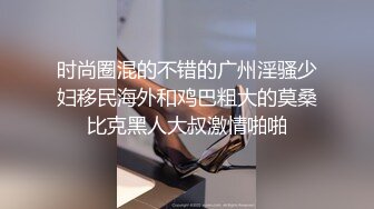 时尚圈混的不错的广州淫骚少妇移民海外和鸡巴粗大的莫桑比克黑人大叔激情啪啪