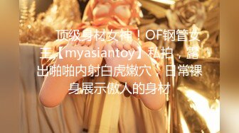 ❤️顶级身材女神！OF钢管女王【myasiantoy】私拍，露出啪啪内射白虎嫩穴，日常裸身展示傲人的身材