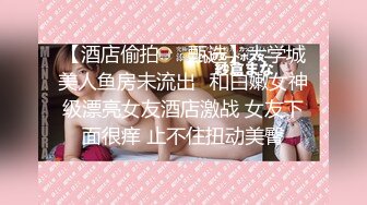 【酒店偷拍❤️甄选】大学城美人鱼房未流出❤和白嫩女神级漂亮女友酒店激战 女友下面很痒 止不住扭动美臀