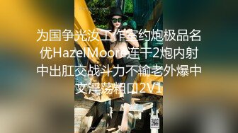 为国争光汝工作室约炮极品名优HazelMoore连干2炮内射中出肛交战斗力不输老外爆中文淫荡粗口2V1