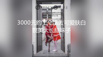 3000元约了个活泼可爱肤白貌美大长腿妹子