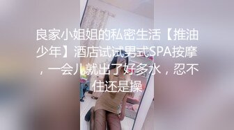 良家小姐姐的私密生活【推油少年】酒店试试男式SPA按摩，一会儿就出了好多水，忍不住还是操