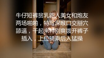 牛仔短裤贫乳新人美女和炮友两场啪啪，特写深喉口交掰穴舔逼，干起来特别爽拨开裤子插入，上位骑乘后入猛操