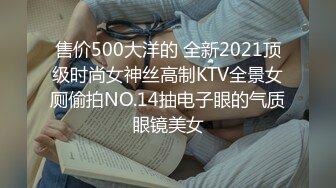 售价500大洋的 全新2021顶级时尚女神丝高制KTV全景女厕偷拍NO.14抽电子眼的气质眼镜美女