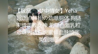 【极品❤️梦中情女】Yeha✿ 超正点韩妞の劲爆胴体 狗链束缚调教女神 羞耻凸激乳粒 珍珠内裤白虎蜜蚌血脉喷张 美到爆了