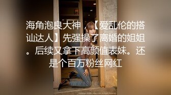 海角泡良大神，【爱乱伦的搭讪达人】先强操了离婚的姐姐。后续又拿下高颜值表妹。还是个百万粉丝网红