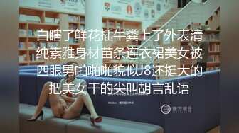 白瞎了鲜花插牛粪上了外表清纯素雅身材苗条连衣裙美女被四眼男啪啪啪貌似J8还挺大的把美女干的尖叫胡言乱语