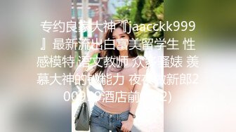 专约良家大神『jaacckk999』最新流出白富美留学生 性感模特 语文教师 众多骚婊 羡慕大神的钞能力 夜夜做新郎200999酒店前台 (2)