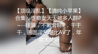 【顶级淫乱】【清纯小苹果】合集，性瘾女天天被多人群P ~--哇靠，不戴套群P，干干干，画面淫乱堪比AV了，年度大片啊