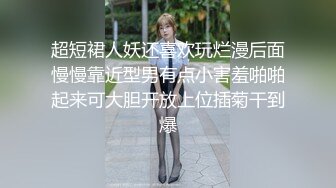 超短裙人妖还喜欢玩烂漫后面慢慢靠近型男有点小害羞啪啪起来可大胆开放上位插菊干到爆