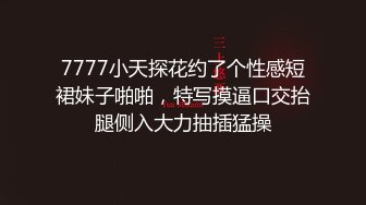 7777小天探花约了个性感短裙妹子啪啪，特写摸逼口交抬腿侧入大力抽插猛操