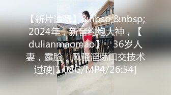 【新片速遞】&nbsp;&nbsp;2024年，新晋约炮大神，【dulianmaomao】，36岁人妻，露脸，风骚淫荡口交技术过硬[1.08G/MP4/26:54]