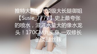 推特大网红！顶级大长腿御姐【Susie_7777】史上最夸张的喷水，滋滋水量大的像水龙头！170CM九头身 一双修长的美腿丝袜