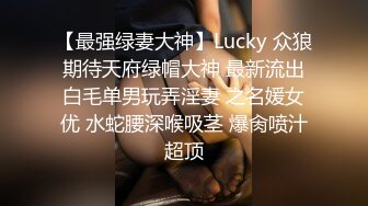 【最强绿妻大神】Lucky 众狼期待天府绿帽大神 最新流出白毛单男玩弄淫妻 之名媛女优 水蛇腰深喉吸茎 爆肏喷汁超顶