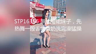 STP16356 黑丝短裙妹子，先热舞一段舌吻摸奶洗完澡猛操