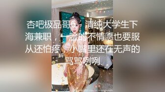 杏吧极品哥6 - 清纯大学生下海兼职，一脸的不情愿也要服从还怕疼，小嘴里还在无声的骂骂咧咧