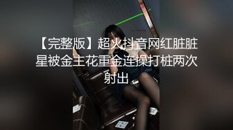 【完整版】超火抖音网红脏脏星被金主花重金连操打桩两次射出