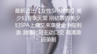 最新流出【女性SPA按摩】美少妇专享天堂 刚结婚的美少妇SPA上瘾又来享受金手指刺激 激情时刻主动口交 高清源码录制