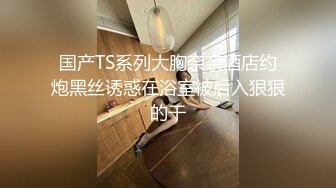 国产TS系列大胸奈奈酒店约炮黑丝诱惑在浴室被后入狠狠的干