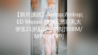 【新片速遞】&nbsp;&nbsp;ED Mosaic 腼腆天然巨乳大学生21岁晨熙与男友[908M/MP4/47:49]