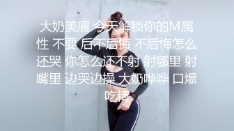 大奶美眉 今天解锁你的M属性 不要 后不后悔 不后悔怎么还哭 你怎么还不射 射哪里 射嘴里 边哭边操 大奶哗哗 口爆吃精