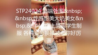 STP24024 高端外围&nbsp;&nbsp;性感甜美大奶美女&nbsp;&nbsp;穿上情趣学生制服 各种姿势换操被夸你好厉害