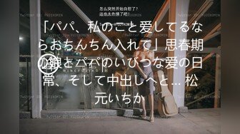 「パパ、私のこと爱してるならおちんちん入れて」思春期の娘とパパのいびつな爱の日常、そして中出しへと… 松元いちか