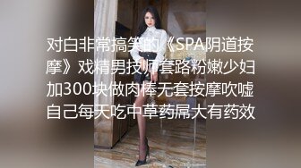 对白非常搞笑的《SPA阴道按摩》戏精男技师套路粉嫩少妇加300块做肉棒无套按摩吹嘘自己每天吃中草药屌大有药效